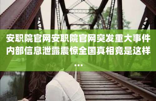 安职院官网安职院官网突发重大事件内部信息泄露震惊全国真相竟是这样...