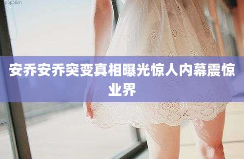 安乔安乔突变真相曝光惊人内幕震惊业界