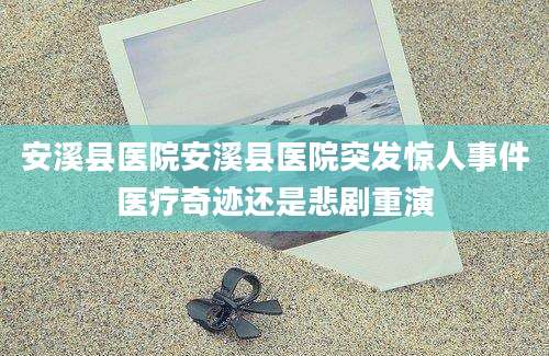 安溪县医院安溪县医院突发惊人事件医疗奇迹还是悲剧重演