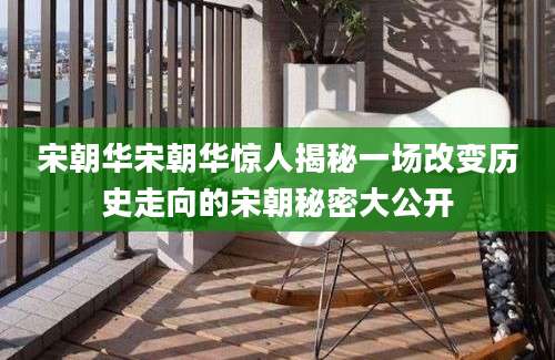宋朝华宋朝华惊人揭秘一场改变历史走向的宋朝秘密大公开