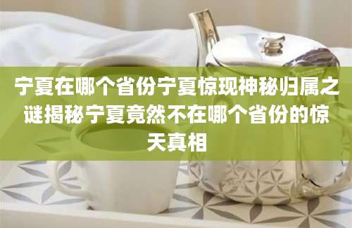 宁夏在哪个省份宁夏惊现神秘归属之谜揭秘宁夏竟然不在哪个省份的惊天真相