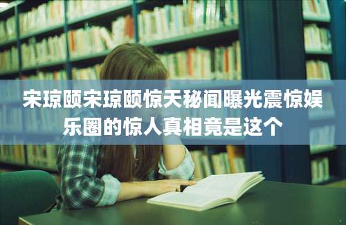 宋琼颐宋琼颐惊天秘闻曝光震惊娱乐圈的惊人真相竟是这个