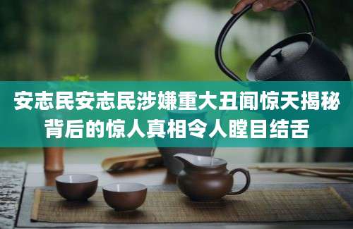 安志民安志民涉嫌重大丑闻惊天揭秘背后的惊人真相令人瞠目结舌