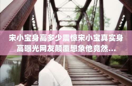 宋小宝身高多少震惊宋小宝真实身高曝光网友颠覆想象他竟然...
