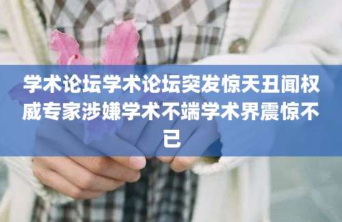 学术论坛学术论坛突发惊天丑闻权威专家涉嫌学术不端学术界震惊不已