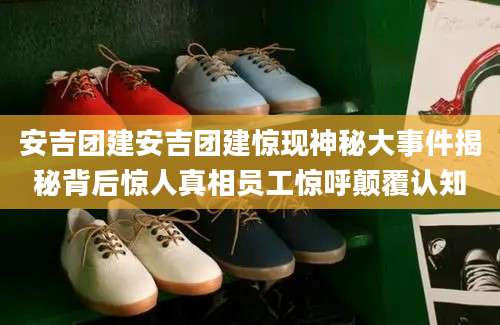 安吉团建安吉团建惊现神秘大事件揭秘背后惊人真相员工惊呼颠覆认知