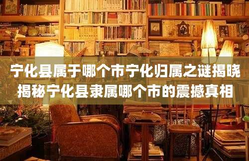 宁化县属于哪个市宁化归属之谜揭晓揭秘宁化县隶属哪个市的震撼真相