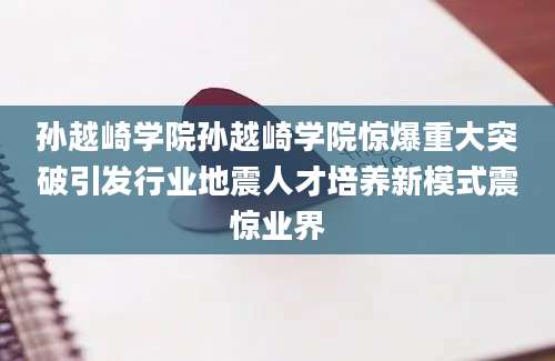 孙越崎学院孙越崎学院惊爆重大突破引发行业地震人才培养新模式震惊业界
