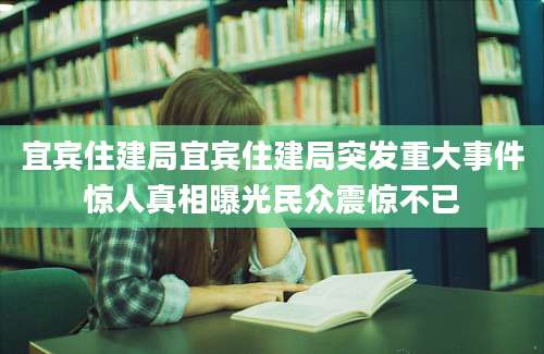 宜宾住建局宜宾住建局突发重大事件惊人真相曝光民众震惊不已