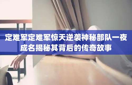 定难军定难军惊天逆袭神秘部队一夜成名揭秘其背后的传奇故事